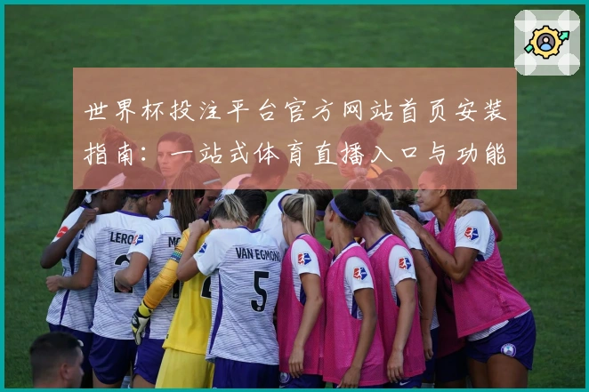 世界杯投注平台官方网站首页安装指南：一站式体育直播入口与功能全解析