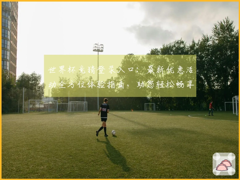 世界杯竞猜登录入口:最新优惠活动全方位体验指南,助您轻松畅享赛事精彩